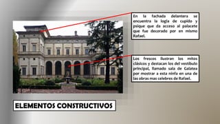 En la fachada delantera se
encuentra la logia de cupido y
psique que da acceso al palacete
que fue decorado por en mismo
Rafael.
Los frescos ilustran los mitos
clásicos y destacan los del vestíbulo
principal, llamado sala de Galatea
por mostrar a esta ninfa en una de
las obras mas celebres de Rafael.
 