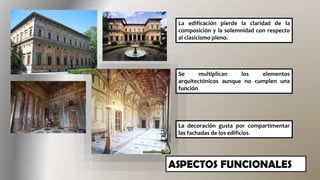 La edificación pierde la claridad de la
composición y la solemnidad con respecto
al clasicismo pleno.
Se multiplican los elementos
arquitectónicos aunque no cumplen una
función.
La decoración gusta por compartimentar
las fachadas de los edificios.
 