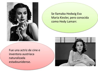 Fue una actriz de cine e
inventora austriaca
naturalizada
estadounidense.
Se llamaba Hedwig Eva
Maria Kiesler, pero conocida
como Hedy Lamarr.
 