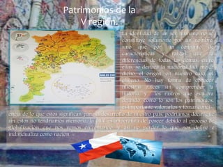 Patrimonios de la
V región.
La identidad de un ser humano no se
constituye solamente por un nombre,
sino que por un conjunto de
características y rasgos que la
diferencias de todas las demás, entre
ellas, se destaca la nacionalidad, mejor
dicho, el origen, en nuestro caso, el
chileno. No hay forma de conocer
nuestras raíces sin comprender la
historia, y los rastros que esta va
dejando, como lo son los patrimonios,
es importante valorarlos y tomar conci-
encia de lo que estos significan para el desarrollo de nuestro país, podríamos decir, que
sin estos no tendríamos memoria, la cual es imperativa de poseer debido al proceso de
globalización que nos vemos enfrentando, y así no perder lo que nos define e
individualiza como nación.
 