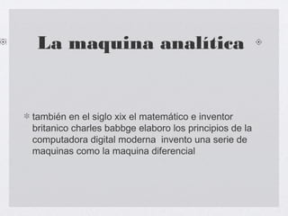 La maquina analítica
también en el siglo xix el matemático e inventor
britanico charles babbge elaboro los principios de la
computadora digital moderna invento una serie de
maquinas como la maquina diferencial
 