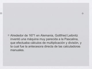 Alrededor de 1671 en Alemania, Gottfried Leibnitz
inventó una máquina muy parecida a la Pascalina,
que efectuaba cálculos de multiplicación y división, y
la cual fue la antecesora directa de las calculadoras
manuales.
 