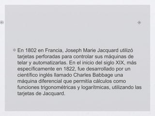 En 1802 en Francia, Joseph Marie Jacquard utilizó
tarjetas perforadas para controlar sus máquinas de
telar y automatizarlas. En el inicio del siglo XIX, más
específicamente en 1822, fue desarrollado por un
científico inglés llamado Charles Babbage una
máquina diferencial que permitía cálculos como
funciones trigonométricas y logarítmicas, utilizando las
tarjetas de Jacquard.
 