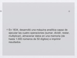 En 1834, desarrolló una máquina analítica capaz de
ejecutar las cuatro operaciones (sumar, dividir, restar,
multiplicar), almacenar datos en una memoria (de
hasta 1.000 números de 50 dígitos) e imprimir
resultados.
 