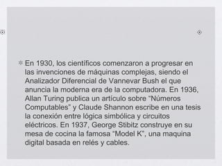 En 1930, los científicos comenzaron a progresar en
las invenciones de máquinas complejas, siendo el
Analizador Diferencial de Vannevar Bush el que
anuncia la moderna era de la computadora. En 1936,
Allan Turing publica un artículo sobre “Números
Computables” y Claude Shannon escribe en una tesis
la conexión entre lógica simbólica y circuitos
eléctricos. En 1937, George Stibitz construye en su
mesa de cocina la famosa “Model K”, una maquina
digital basada en relés y cables.
 