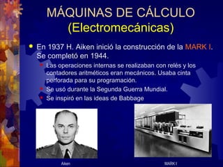 MÁQUINAS DE CÁLCULO
(Electromecánicas)
 En 1937 H. Aiken inició la construcción de la MARK I.
Se completó en 1944.
 Las operaciones internas se realizaban con relés y los
contadores aritméticos eran mecánicos. Usaba cinta
perforada para su programación.
 Se usó durante la Segunda Guerra Mundial.
 Se inspiró en las ideas de Babbage
Aiken MARK I
 