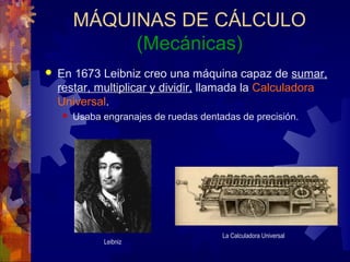 MÁQUINAS DE CÁLCULO
(Mecánicas)
 En 1673 Leibniz creo una máquina capaz de sumar,
restar, multiplicar y dividir, llamada la Calculadora
Universal.
 Usaba engranajes de ruedas dentadas de precisión.
Leibniz
La Calculadora Universal
 