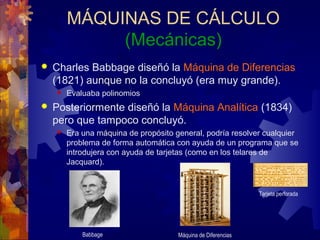 MÁQUINAS DE CÁLCULO
(Mecánicas)
 Charles Babbage diseñó la Máquina de Diferencias
(1821) aunque no la concluyó (era muy grande).
 Evaluaba polinomios
 Posteriormente diseñó la Máquina Analítica (1834)
pero que tampoco concluyó.
 Era una máquina de propósito general, podría resolver cualquier
problema de forma automática con ayuda de un programa que se
introdujera con ayuda de tarjetas (como en los telares de
Jacquard).
Babbage Máquina de Diferencias
Tarjeta perforada
 
