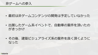 • 最初は非ゲームコンテンツの開発は予定していなかった
• 出展したゲーム系イベントで、自動車の案件を頂いたの
がきっかけ
• その後、建築ビジュアライズ系の案件を良く頂くように
なった
非ゲームへの参入
 