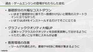 • 基礎部分の大幅なコストダウン
– いままで基礎部分に数千万～数億かけないと開発のスタートラ
インに立てなかった
– いまではUE4をインストールするだけでそこに立てる
• グラフィッククオリティ大幅UP
– 正解トップクラスのクオリティを自前実装無しで出せるように
– ※ただし使いこなす側にスキルが必要
• 教育環境の改善
– ツールが共通化され、書籍やWEBに情報が集まるように
過去：ゲームエンジンの登場がもたらした変化
 