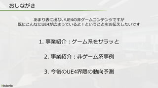 1. 事業紹介：ゲーム系をサラッと
2. 事業紹介：非ゲーム系事例
3. 今後のUE4界隈の動向予測
おしながき
あまり表に出ないUE4の非ゲームコンテンツですが
既にこんなにUE4が広まっているよ！ということをお伝えしたいです
 