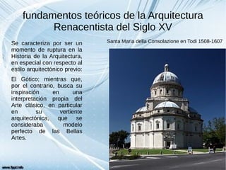 fundamentos teóricos de la Arquitectura
Renacentista del Siglo XV
Se caracteriza por ser un
momento de ruptura en la
Historia de la Arquitectura,
en especial con respecto al
estilo arquitectónico previo:
El Gótico; mientras que,
por el contrario, busca su
inspiración en una
interpretación propia del
Arte clásico, en particular
en su vertiente
arquitectónica, que se
consideraba modelo
perfecto de las Bellas
Artes.
Santa Maria della Consolazione en Todi 1508-1607
 