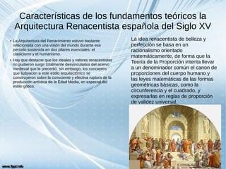 Características de los fundamentos teóricos la
Arquitectura Renacentista española del Siglo XV
● La Arquitectura del Renacimiento estuvo bastante
relacionada con una visión del mundo durante ese
período sostenida en dos pilares esenciales: el
clasicismo y el humanismo.
● Hay que destacar que los ideales y valores renacentistas
no pudieron surgir totalmente desvinculados del acervo
medieval que le precedió, sin embargo, los conceptos
que subyacen a este estilo arquitectónico se
construyeron sobre la consciente y efectiva ruptura de la
producción artística de la Edad Media, en especial del
estilo gótico.
La idea renacentista de belleza y
perfección se basa en un
racionalismo orientado
matemáticamente, de forma que la
Teoría de la Proporción intenta llevar
a un denominador común el canon de
proporciones del cuerpo humano y
las leyes matemáticas de las formas
geométricas básicas, como la
circunferencia y el cuadrado, y
expresarlas en reglas de proporción
de validez universal.
 