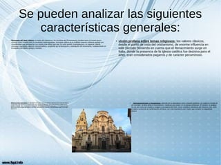 Se pueden analizar las siguientes
características generales:
● Búsqueda del ideal clásico: a través del clasicismo, los hombres del Renacimiento miraban hacia el mundo greco-
romano como modelo para su sociedad contemporánea, buscando aplicar en la realidad material cotidiana aquello que
consideraban que pertenecía a un mundo más idílico que real. En este sentido, la arquitectura, en especial, intentó
concretar conceptos clásicos como la belleza, surgiendo así la teorización y ordenación del movimiento, fundamentado en
la arquitectura clásica griega y romana.
●
visión profana sobre temas religiosos: los valores clásicos,
desde el punto de vista del cristianismo, de enorme influencia en
este período (teniendo en cuenta que el Renacimiento surge en
Italia, donde la presencia de la Iglesia católica fue decisiva para el
arte), eran considerados paganos y de carácter pecaminoso.
● Antropocentrismo y humanismo: además de la naturaleza como creación perfecta, se vuelve la mirada al
ser humano: se deja atrás el teocentrismo medieval para entrar en el antropocentrismo. El hombre se analiza,
en vez de como ser creado a imagen y semejanza de Dios, como medida y referencia del Universo. Así, será
el objeto central de la manifestación artística, con una importancia aún mayor que durante la Antigüedad
clásica.
●
Influencia de la naturaleza: la naturaleza era vista como la creación suprema de la obra de Dios y
el elemento más próximo a la perfección (otro de los ideales que había que buscar a través de la
estética clásica). Así, se pasa de la búsqueda de la inspiración en la naturaleza, a la inspiración en
las formas de la propia naturaleza, tal como proponen los clásicos, convirtiéndose esto en un valor
autónomo.
 