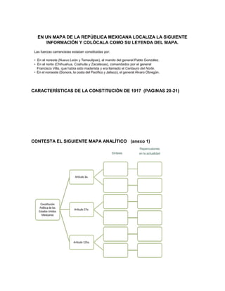 EN UN MAPA DE LA REPÚBLICA MEXICANA LOCALIZA LA SIGUIENTE
INFORMACIÓN Y COLÓCALA COMO SU LEYENDA DEL MAPA.
CARACTERÍSTICAS DE LA CONSTITUCIÓN DE 1917 (PAGINAS 20-21)
CONTESTA EL SIGUIENTE MAPA ANALÍTICO (anexo 1)
 