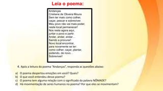 Leia o poema:
Andanças
Cristiane de Oliveira Moura
Sem ter mais como colher,
caçar, pescar e sobreviver.
Meu povo não vai mais poder,
neste local permanecer!
Nos resta agora aqui,
juntar o povo e partir.
Andar, andar, andar…
Saindo a procurar!
Novo local encontrar,
para novamente se ter:
como colher, caçar, plantar,
podendo, de novo…
Sobreviver!
4. Após a leitura do poema “Andanças”, responda as questões abaixo:
a) O poema despertou emoções em você? Quais?
b) O que você entendeu desse poema?
c) O poema tem alguma relação com o significado da palavra NÔMADE?
d) Há movimentação de seres humanos no poema? Por que eles se movimentam?
 