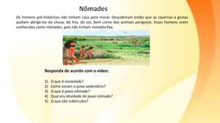 Responda de acordo com o vídeo:
1) O que é sociedade?
2) Como viviam o povo sedentário?
3) O que é povo nômade?
4) Qual era atividade do povo nômade?
5) O que são tubérculos?
Os homens pré-históricos não tinham casa para morar. Descobriram então que as cavernas e grutas
podiam abrigá-los da chuva, do frio, do sol, bem como dos animais perigosos. Esses homens eram
conhecidos como nômades, pois não tinham moradia fixa.
Nômades
 