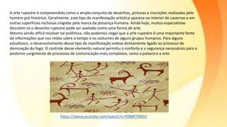 A arte rupestre é compreendida como o amplo conjunto de desenhos, pinturas e inscrições realizadas pelo
homem pré-histórico. Geralmente, este tipo de manifestação artística aparece no interior de cavernas e em
outras superfícies rochosas cingidas pela marca da presença humana. Ainda hoje, muitos especialistas
discutem se o desenho rupestre pode ser avaliado como uma forma de arte.
Mesmo sendo difícil resolver tal polêmica, não podemos negar que a arte rupestre é uma importante fonte
de informações que nos relata sobre o tempo e os costumes de alguns grupos humanos. Para alguns
estudiosos, o desenvolvimento desse tipo de manifestação esteve diretamente ligado ao processo de
dominação do fogo. O controle desse elemento natural permitiu o conforto e a segurança necessários para o
posterior surgimento de processos de comunicação mais complexos, como a palavra e a arte.
 