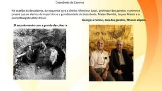 O encantamento com a grande descoberta
Georges e Simon, dois dos garotos, 70 anos depois.
Na ocasião da descoberta, da esquerda para a direita: Monsieur Laval, professor dos garotos e primeira
pessoa que os alertou da importância e grandiosidade da descoberta, Marcel Ravidat, Jaques Marsal e o
paleontologista Abbe Breuil.
Descoberta da Caverna
 