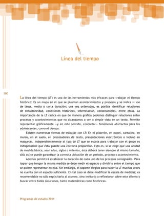 Línea del tiempo

100

La línea del tiempo (LT) es una de las herramientas más eficaces para trabajar el tiempo
histórico: Es un mapa en el que se plasman acontecimientos y procesos y se indica si son
de larga, media o corta duración; una vez ordenados, es posible identificar relaciones
de simultaneidad, conexiones históricas, interrelación, consecuencias, entre otras. La
importancia de la LT radica en que de manera gráfica podemos distinguir relaciones entre
procesos y acontecimientos que no alcanzamos a ver a simple vista en un texto. Permite
representar gráficamente —y en este sentido, concretar— fenómenos abstractos para los
adolescentes, como el tiempo.
Existen numerosas formas de trabajar con LT: En el pizarrón, en papel, cartulina, en
muros, en el suelo, en procesadores de texto, presentaciones electrónicas o incluso en
maquetas. Independientemente al tipo de LT que se escoja para trabajar con el grupo es
indispensable que ésta guarde una correcta proporción. Esto es, si se elige que una unidad
de medida básica, sean años, siglos o milenios, ésta deberá tener siempre el mismo tamaño,
sólo así se puede garantizar la correcta ubicación de un periodo, proceso o acontecimiento.
Además permitirá establecer la duración de cada uno de los procesos consignados. Para
lograr que tengan la misma medida se debe medir el espacio y dividirlo entre el tiempo que
se quiere representar en ella. Sin embargo, el soporte elegido para hacer la LT muchas veces
no cuenta con el espacio suficiente. En tal caso se debe modificar la escala de medidas; es
recomendable no sólo explicitarlo al alumno, sino invitarlo a reflexionar sobre este dilema y
buscar entre todos soluciones, tanto matemáticas como históricas.

Programas de estudio 2011

 