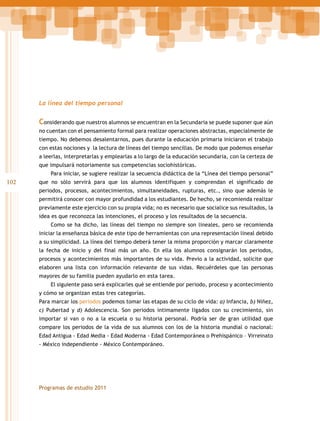 La línea del tiempo personal

Considerando que nuestros alumnos se encuentran en la Secundaria se puede suponer que aún
no cuentan con el pensamiento formal para realizar operaciones abstractas, especialmente de
tiempo. No debemos desalentarnos, pues durante la educación primaria iniciaron el trabajo
con estas nociones y la lectura de líneas del tiempo sencillas. De modo que podemos enseñar
a leerlas, interpretarlas y emplearlas a lo largo de la educación secundaria, con la certeza de
que impulsará notoriamente sus competencias sociohistóricas.
Para iniciar, se sugiere realizar la secuencia didáctica de la “Línea del tiempo personal”

102

que no sólo servirá para que los alumnos identifiquen y comprendan el significado de
periodos, procesos, acontecimientos, simultaneidades, rupturas, etc., sino que además le
permitirá conocer con mayor profundidad a los estudiantes. De hecho, se recomienda realizar
previamente este ejercicio con su propia vida; no es necesario que socialice sus resultados, la
idea es que reconozca las intenciones, el proceso y los resultados de la secuencia.
Como se ha dicho, las líneas del tiempo no siempre son lineales, pero se recomienda
iniciar la enseñanza básica de este tipo de herramientas con una representación lineal debido
a su simplicidad. La línea del tiempo deberá tener la misma proporción y marcar claramente
la fecha de inicio y del final más un año. En ella los alumnos consignarán los periodos,
procesos y acontecimientos más importantes de su vida. Previo a la actividad, solicite que
elaboren una lista con información relevante de sus vidas. Recuérdeles que las personas
mayores de su familia pueden ayudarlo en esta tarea.
El siguiente paso será explicarles qué se entiende por periodo, proceso y acontecimiento
y cómo se organizan estas tres categorías.
Para marcar los periodos podemos tomar las etapas de su ciclo de vida: a) Infancia, b) Niñez,
c) Pubertad y d) Adolescencia. Son periodos íntimamente ligados con su crecimiento, sin
importar si van o no a la escuela o su historia personal. Podría ser de gran utilidad que
compare los periodos de la vida de sus alumnos con los de la historia mundial o nacional:
Edad Antigua - Edad Media - Edad Moderna - Edad Contemporánea o Prehispánico – Virreinato
- México independiente - México Contemporáneo.

Programas de estudio 2011

 