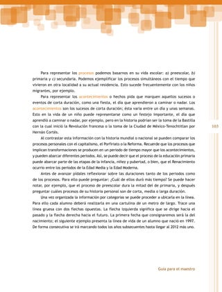 Para representar los procesos podemos basarnos en su vida escolar: a) preescolar, b)
primaria y c) secundaria. Podemos ejemplificar los procesos simultáneos con el tiempo que
vivieron en otra localidad a su actual residencia. Esto sucede frecuentemente con los niños
migrantes, por ejemplo.
Para representar los acontecimientos o hechos pida que marquen aquellos sucesos o
eventos de corta duración, como una fiesta, el día que aprendieron a caminar o nadar. Los
acontecimientos son los sucesos de corta duración; ésta varía entre un día y unas semanas.
Esto en la vida de un niño puede representarse como un festejo importante, el día que
aprendió a caminar o nadar, por ejemplo, pero en la historia podrían ser la toma de la Bastilla
con la cual inició la Revolución francesa o la toma de la Ciudad de México-Tenochtitlan por
Hernán Cortés.
Al contrastar esta información con la historia mundial o nacional se pueden comparar los
procesos personales con el capitalismo, el Porfiriato o la Reforma. Recuerde que los procesos que
implican transformaciones se producen en un periodo de tiempo mayor que los acontecimientos,
y pueden abarcar diferentes periodos. Así, se puede decir que el proceso de la educación primaria
puede abarcar parte de las etapas de la infancia, niñez y pubertad, o bien, que el Renacimiento
ocurrio entre los periodos de la Edad Media y la Edad Moderna.
Antes de avanzar pídales reflexionar sobre las duraciones tanto de los periodos como
de los procesos. Para ello puede preguntar: ¿Cuál de ellos duró más tiempo? Se puede hacer
notar, por ejemplo, que el proceso de preescolar dura la mitad del de primaria, y después
preguntar cuáles procesos de su historia personal son de corta, media o larga duración.
Una vez organizada la información por categorías se puede proceder a ubicarla en la línea.
Para ello cada alumno deberá realizarla en una cartulina de un metro de largo. Trace una
línea gruesa con dos flechas opuestas. La flecha izquierda significa que se dirige hacia el
pasado y la flecha derecha hacia el futuro. La primera fecha que consignaremos será la del
nacimiento; el siguiente ejemplo presenta la línea de vida de un alumno que nació en 1997.
De forma consecutiva se irá marcando todos los años subsecuentes hasta llegar al 2012 más uno.

Guía para el maestro

103

 
