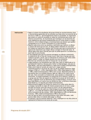 Instrucción

106

•	Según el número de estudiantes del grupo divida los acontecimientos clave
y características generales de los procesos ocurridos entre la invención de la
escritura (3 500 a.C. aproximadamente) hasta la actualidad. Es importante
que tomen en cuenta lo sucedido en todos los continentes para evitar una
historia eurocentrista. Se recomienda que investigue con los docentes de
otras asignaturas qué temas fundamentales de sus cursos tienen su origen
histórico, entre la Edad Antigua y Contemporánea que deseen que queden
consignados en la LT mural e inclúyalos en su lista temática.
•	Reparta cada tema entre sus alumnos y solicíteles que realicen un dibujo
a colores del tema que les tocó. El dibujo deben realizarlo en una ficha
de trabajo (es importante respetar este formato para que se economice el
espacio) Es importante que ningún dibujo consigne el título del tema. El
dibujo debe tener gran colorido para que se pueda apreciar a la distancia y
dure todo el curso escolar.
•	El día asignado para que los alumnos entreguen sus dibujos comenzarán
la elaboración de la línea del tiempo mural. Deje claro al grupo que este
trabajo es grupal y anual; que su evaluación es continua y por tanto todos
deben valorar y cuidar su trabajo durante los cinco bimestres.
•	Recorten las cartulinas de color en franjas de 7 cm de ancho.
•	Luego explique a sus estudiantes que cada color tiene un significado en la
periodización histórica: Naranja para indicar la Edad Antigua, rojo para la
Edad Media, café para Edad Moderna y negro para la Edad Contemporánea.
•	Midan entre todos el tamaño de cada muro. Luego calculen
matemáticamente la duración de cada una de las edades históricas: Edad
Antigua (3 500 a.C. a 476), Edad Media (476 a 1492), Edad Moderna (1492
a 1789) y Edad Contemporánea (1789 al año actual). Matemáticamente se
percatarán que no es posible plasmar siglo por siglo en los cuatro muros
del aula. Esta conclusión es fundamental, pues ayudará a comprender las
duraciones, la proporcionalidad y la aceleración de la Historia. Explique a
su grupo que por falta de espacio se modificará la escala de forma que el
primer y segundo muros se destinarán para la Edad Antigua, el tercer muro
para Edad Media y el cuarto muro se dividirá en dos: La primera mitad para
Edad Moderna y la segunda para Edad Contemporánea.
•	Posteriormente peguen las franjas de colores en el orden antes descrito
y prosigan marcando los siglos de manera proporciona en el muro. Luego
escriban las fechas clave que marcan el inicio y fin de cada periodo y
escriban el nombre de cada una: Edad Antigua (invención de la escritura
3 500 a.C. a la caída del Imperio romano de Occidente 476), Edad Media
(476 al encuentro de dos mundos, 1492), Edad Moderna (1492 a la Revolución
Francesa, 1789) y Edad Contemporánea (1789 al año actual).
•	Una vez que los años y los acontecimientos clave están marcados, cada
alumno debe ubicar en dónde debe pegar su dibujo.
•	En plenaria, que los alumnos observen, lean y expliquen en voz alta cómo se
representó la historia en los muros de su aula.

Programas de estudio 2011

 
