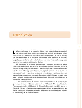 I ntroducción
11

L 

a Reforma Integral de la Educación Básica (RIEB) presenta áreas de oportuni-

dad que es importante identificar y aprovechar, para dar sentido a los esfuer-

zos acumulados y encauzar positivamente el ánimo de cambio y de mejora continua
con el que convergen en la educación las maestras y los maestros, las madres y
los padres de familia, las y los estudiantes, y una comunidad académica y social
realmente interesada en la Educación Básica.
Con el propósito de consolidar una ruta propia y pertinente para reformar la Educación Básica de nuestro país, durante la presente administración federal se ha desarrollado una política pública orientada a elevar la calidad educativa, que favorece la
articulación en el diseño y desarrollo del currículo para la formación de los alumnos de
preescolar, primaria y secundaria; coloca en el centro del acto educativo al alumno, el
logro de los aprendizajes, los Estándares Curriculares establecidos por periodos escolares, y favorece el desarrollo de competencias que le permitirán alcanzar el perfil de
egreso de la Educación Básica.
La RIEB culmina un ciclo de reformas curriculares en cada uno de los tres niveles
que integran la Educación Básica, que se inició en 2004 con la Reforma de Educación
Preescolar, continuó en 2006 con la de Educación Secundaria y en 2009 con la de
Educación Primaria, y consolida este proceso aportando una propuesta formativa pertinente, significativa, congruente, orientada al desarrollo de competencias y centrada
en el aprendizaje de las y los estudiantes.

 