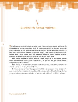 El análisis de fuentes históricas

110

Uno de los puntos fundamentales del enfoque es que el alumno comprenda que la información
histórica puede generarse no sólo a partir de libros, sino también de diversas fuentes. El
análisis de éstas –ya sean primarias o secundarias– permite acceder a información histórica
de primera mano o interpretaciones distintas del pasado. Como fuentes se consideran textos,
bandos, leyes, cartas, diarios, publicidad, canciones, películas, videos, imágenes, objetos,
edificios, herramientas de trabajo, transportes o el vestido, entre otros.
Para extraer información de las diversas fuentes históricas los estudiantes pueden
formular interrogantes como: ¿Quién las produjo?, ¿Con qué fin?, ¿Por qué existen diversas
interpretaciones de las mismas?
En el trabajo de investigación, proyectos y estudios de caso, los alumnos pueden buscar
diversas fuentes en museos, libros e internet.
El trabajo con fuentes desarrolla el pensamiento histórico, refuerza nociones como cambio
y permanencia, herencia cultural, causalidad. Además desarrolla habilidades interpretativas
y argumentativas, y promueve actitudes de valoración del patrimonio histórico y cultural.

Programas de estudio 2011

 