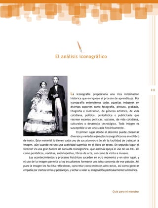 El análisis iconográfico

La

111
Iconografía proporciona una rica información

histórica que enriquece el proceso de aprendizaje. Por
iconografía entendemos todas aquellas imágenes en
diversos soportes como fotografía, pintura, grabado,
litografía e ilustración, de géneros artístico, de vida
cotidiana, política, periodística o publicitaria que
recrean escenas políticas, sociales, de vida cotidiana,
culturales o desarrollo tecnológico. Toda imagen es
susceptible a ser analizada históricamente.
El primer lugar donde el docente puede consultar
diversos y variados ejemplos iconográficos es en el libro
de texto. Este material lo tienen cada uno de sus alumnos y de ahí la facilidad de trabajar la
imagen, aún cuando no sea una actividad sugerida en el libro de texto. En segundo lugar el
internet es una gran fuente de consulta iconográfica, que además apoya el uso de las TIC, así
como periódicos, revistas, enciclopedias, libros de arte, así como la visita a museos.
Los acontecimientos y procesos históricos suceden en otro momento y en otro lugar, y
el uso de la imagen permite a los estudiantes formarse una idea concreta de ese pasado. Así
pues la imagen les facilita reflexionar, concretar conocimientos abstractos, así como generar
empatía por ciertos temas y personajes, y echar a volar su imaginación particularmente la histórica.

Guía para el maestro

 