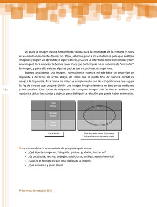 Así pues la imagen es una herramienta valiosa para la enseñanza de la Historia y no es
un elemento meramente decorativo. Pero ¿sabemos guiar a los estudiantes para que analicen
imágenes y logren un aprendizaje significativo?, ¿cuál es la diferencia entre contemplar y leer
una imagen? Para empezar debemos tener claro que contemplar no es sinónimo de “entender”
la imagen, y para ello existen algunas pautas que a continuación sugerimos.
Cuando analizamos una imagen, normalmente nuestra mirada hace un recorrido de
izquierda a derecha, de arriba abajo, de forma que el punto final de nuestra mirada es
abajo a la izquierda. Esta forma de mirar se complementa con las composiciones que siguen
la ley de tercios que propone dividir una imagen imaginariamente en tres zonas verticales

112

y horizontales. Esta forma de esquematizar cualquier imagen nos facilita el análisis, nos
ayudará a ubicar los sujetos y objetos para distinguir la relación que puede haber entre ellos.
Tercer
término
Segundo
término

2

1

Primer
término
Ley de tercios

3
4

Ruta de nuestra mirada. Los números
indican el recorrido de nuestra mirada.

Esta lectura debe ir acompañada de preguntas guía como:
•	 ¿Qué tipo de imágen es, fotografía, pintura, grabado, ilustración?
•	 ¿Es un paisaje, retrato, bodegón, publicitaria, política, escena histórica?
•	 ¿Cuál es el formato en que está elaborada la imagen?
•	 ¿Qué encuadre y plano tiene?

Programas de estudio 2011

 