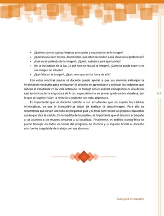 •	 ¿Quiénes son los sujetos/objetos principales y secundarios de la imagen?
•	 ¿Quiénes aparecen en ella, dónde están, qué están haciendo?, A qué clase social pertenecen?
•	 ¿Cuál es el contexto de la imagen?, ¿Quién, cuándo y para qué la hizo?
•	 Por la inclinación de la luz, ¿A qué hora se realizó la imagen?, ¿Cómo se puede saber si es
una imagen de estudio?

•	 ¿Qué falta en la imagen?, ¿Qué creen que existe fuera de ella?
Con estas sencillas pautas el docente puede ayudar a que sus alumnos extraigan la
información necesaria para enriquecer el proceso de aprendizaje y analizar las imágenes que
rodean al estudiante en su vida cotidiana. El trabajo con el análisis iconográfico es uno de los
ejes temáticos de la asignatura de Artes, especialmente en primer grado (artes visuales), por
lo que se sugiere hacer la relación constante con esta asignatura.
Es importante que el docente solicite a sus estudiantes que no copien las cédulas
informativas, ya que al transcribirlas dejan de analizar la obras/imagen. Para ello se
recomienda que lleven una lista de preguntas guía y al final confronten sus propias respuestas
con lo que dice la cédula. En la medida de lo posible, es importante que el docente acompañe
a los alumnos a los museos cercanos a su localidad. Finalmente, el análisis iconográfico se
puede trabajar en todos los temas del programa de Historia y su riqueza brinda al docente
una fuente inagotable de trabajo con sus alumnos.

Guía para el maestro

113

 