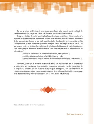 Su uso propicia ambientes de enseñanza-aprendizaje sólo cuando existe calidad de
contenidos históricos, objetivos claros y actividades vinculadas con el material.
Integrar este tipo de materiales implica la existencia de condiciones físicas (equipo y/o
espacios de proyección) que no siempre existen en el entorno escolar o incluso en la casa
de los alumnos, por lo que su uso pude estar limitado. No obstante, se recomienda, en los
casos propicios, que los profesores y alumnos integren a esta estrategia el uso de las TIC, ya
que existen en la red sitios en los cuales puede efectuarse la búsqueda de materiales de este
tipo. Tres ejemplos de medios audiovisuales de fácil consulta gracias a su disponibilidad en
internet son:1
-- La salida de los obreros, de los hermanos Lumiere, 1895 (Historia 1).
-- La misión, del director Roland Joffé, 1986 (Historia 1 y 2).
-- El general Porfirio Díaz inaugura estación de ferrocarril en Tehuantepec, 1896 (Historia 2).
Asimismo, para que el material audiovisual tenga un impacto real en el aprendizaje
se debe tener en cuenta que debe coincidir, en primera instancia, con los contenidos de
la asignatura, así como con los objetivos que persigue; en segunda, con las condiciones de
calidad, relacionadas con sus contenidos (pertinencia de la información histórica que otorga,
nivel de abstracción y clasificación acorde con la edad de los estudiantes).

1

Estas películas se pueden ver en www.youtube.com

Guía para el maestro

115

 