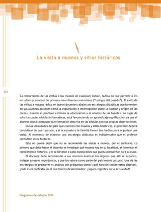 La visita a museos y sitios históricos

116

La importancia de las visitas a los museos de cualquier índole, radica en que permite a los
estudiantes conocer de primera mano fuentes materiales (“testigos del pasado”). El éxito de
las visitas a museos radica en que el docente trabaje con estrategias didácticas que fomenten
en sus alumnos acciones como la exploración e interrogación sobre la función y origen de las
piezas. Cuando el profesor estimula la observación y el análisis de las fuentes, en lugar de
solicitar copiar cédulas informativas, está favoreciendo un aprendizaje significativo, ya que el
alumno podrá contrastar la información descrita en las cédulas con sus propias observaciones.
En las localidades del país que cuenten con museos y sitios históricos, el profesor deberá
considerar de qué tipo son, y si la escuela o la familia tienen los medios para organizar una
visita. Al momento de elaborar una estrategia didáctica es indispensable que el profesor
considere estos factores.
Esto no quiere decir que no se recomiende las visitas a museos, por el contrario. Lo
primero que debe hacer el docente es investigar qué museos hay en su localidad, si fomentan el
conocimiento histórico, y si se llevarán a cabo exposiciones que pueda aprovechar para su clase.
El docente debe recomendar a sus alumnos analizar los objetos que allí se exponen,
indagar su uso e importancia, y que los valore como parte del patrimonio cultural. Una de las
estrategias es promover el análisis con preguntas como: ¿qué función tenían estos objetos?,
¿cuál es el contexto en el que fueron desarrollados?, ¿siguen vigentes en la actualidad?

Programas de estudio 2011

 