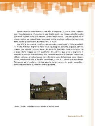 Otra actividad recomendable es solicitar a los alumnos que a la vista no lleven cuadernos
para evitar el copiado de información. En lugar de ello, pídales que indaguen sobre los objetos
que ahí se exponen; luego que elaboren un texto explicándolos. Este texto puede ser un
ensayo o incluso una carta dirigida a un amigo o familiar en el que expliquen la importancia
de los objetos que conocieron durante su visita al museo.
Los sitios y monumentos históricos, particularmente aquellos de la historia nacional,
son fuentes históricas de primera mano: zonas arqueológicos, conventos e iglesias, edificios
privados y de gobierno, así como plazas. Muchas de las localidades de México cuentan con
la traza urbana europea, es decir cuadricular. Una actividad que apoya la asignatura de
Historia 22 es invitar a los estudiantes que las visiten los centros de su localidad, tanto plazas,
edificios públicos o privados, iglesias, conventos como cascos de haciendas, y que indaguen
cuándo fueron construidos, si han sido remodelados, y cuál es la función que ahora tienen.
Esto permite que el estudiante reflexione sobre las transformaciones del pasaje, los cambios y
permanencias valorando el patrimonio cultural que tiene.

2

Historia 2, bloque I, subtema Arte y cultura temprana: el desarrollo urbano.

Guía para el maestro

117

 