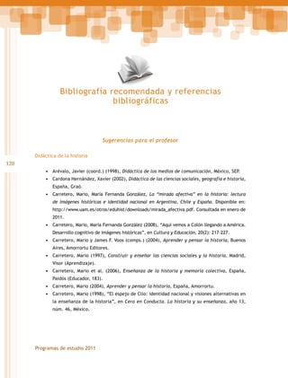 Bibliografía recomendada y referencias
bibliográficas

Sugerencias para el profesor
Didáctica de la historia

120
•	 Arévalo, Javier (coord.) (1998), Didáctica de los medios de comunicación, México, SEP.
•	 Cardona Hernández, Xavier (2002), Didáctica de las ciencias sociales, geografía e historia,
España, Graó.

•	 Carretero, Mario, María Fernanda González, La “mirada afectiva” en la historia: lectura
de imágenes históricas e identidad nacional en Argentina, Chile y España. Disponible en:
http://www.uam.es/otros/eduhist/downloads/mirada_afectiva.pdf. Consultada en enero de
2011.

•	 Carretero, Mario, María Fernanda González (2008), “Aquí vemos a Colón llegando a América.
Desarrollo cognitivo de imágenes históricas”, en Cultura y Educación, 20(2): 217-227.

•	 Carretero, Mario y James F. Voos (comps.) (2004), Aprender y pensar la historia, Buenos
Aires, Amorrortu Editores.

•	 Carretero, Mario (1997), Construir y enseñar las ciencias sociales y la historia, Madrid,
Visor (Aprendizaje).

•	 Carretero, Mario et al. (2006), Enseñanza de la historia y memoria colectiva, España,
Paidós (Educador, 183).

•	 Carretero, Mario (2004), Aprender y pensar la historia, España, Amorrortu.
•	 Carretero, Mario (1998), “El espejo de Clío: identidad nacional y visiones alternativas en
la enseñanza de la historia”, en Cero en Conducta. La historia y su enseñanza, año 13,
núm. 46, México.

Programas de estudio 2011

 