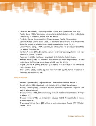 •	 Carretero, Mario (1996), Construir y enseñar, España, Visor (Aprendizaje visor, 120).
•	 Falcón, Gloria (1998), “Los museos y la enseñanza de la historia”, en Cero en Conducta.
La Historia y su enseñanza, año 13, núm. 46, México.

•	 Fernández Cuesta, Raimundo (1998), Clío en las aulas, España, Ediciones Akal.
•	 González Muñoz, Carmen et al. (2002), La enseñanza de la historia en el nivel medio.
Situación, tendencias e innovaciones, Madrid, Anaya (Anaya Educación, 21).

•	 Lerner, Victoria (comp.) (1997), Los niños, los adolescentes y el aprendizaje de la historia, México, Fundación SNTE.

•	 Merchán, F. Javier (2005), Enseñanza, examen y control: profesores y alumnos en la clase

121

de Historia, España, Octaedro.

•	 Pulckrose, H. (2000), Enseñanza y aprendizaje de la historia, Madrid, Morata.
•	 Ramírez, Rafael (1998), “La enseñanza de la historia por medio de problemas”, en Cero
en Conducta. La historia y su enseñanza, año 13, núm. 46, México.

•	 Trepat, Cristófol A. (2000), El tiempo y el espacio en la didáctica de las ciencias sociales, España, Graó.

•	 Tribo, Gemma (2005), Enseñar a pensar históricamente, España, Horsori (Cuadernos de
formación del profesorado, 19).

Historia universal
•	 Bauman, Zygmunt (2001), La globalización. Consecuencias humanas, México, FCE.
•	 Bernal, John D. (1986), La ciencia en la historia, México, UNAM/Nueva Imagen.
•	 Braudel, Fernand (1985), Civilización material, economía y capitalismo. Siglos XV-XVIII,
Madrid, Alianza Editorial.

•	 Braudel, Fernand (1953), El Mediterráneo y el mundo mediterráneo en la época de Felipe
II, México, FCE.

•	 Braudel, Fernand (1998), Las civilizaciones actuales, Madrid, Tecnos (Estudio de historia
económica y social).

•	 Brigs, Assa y Patricia Clavin (2001), Historia contemporánea de Europa: 1789-1989, Barcelona, Crítica.

Guía para el maestro

 