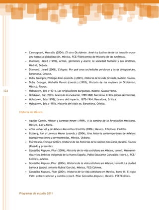 •	 Carmagnani, Marcello (2004), El otro Occidente. América Latina desde la invasión europea hasta la globalización, México, FCE/Fideicomiso de Historia de las Américas.

•	 Diamond, Jared (1998), Armas, gérmenes y acero: la sociedad humana y sus destinos,
Madrid, Debate.

•	 Diamond, Jared (2006), Colapso. Por qué unas sociedades perduran y otras desaparecen,
Barcelona, Debate.

•	 Duby, Georges, Philippe Aries (coords.) (2001), Historia de la vida privada, Madrid, Taurus.
•	 Duby, Georges, Michelle Perrot (coords.) (1993), Historia de las mujeres de Occidente,
México, Taurus.

122

•	 Hobsbawn, Eric (1971), Las revoluciones burguesas, Madrid, Guadarrama.
•	 Hobsbawn, Eric (2003), La era de la revolución, 1789-1848, Barcelona, Crítica (Libros de Historia).
•	 Hobsbawn, Eric(1998), La era del imperio, 1875-1914, Barcelona, Crítica.
•	 Hobsbawn, Eric (1995), Historia del siglo xx, Barcelona, Crítica.
Historia de México
•	 Aguilar Camín, Héctor y Lorenzo Meyer (1989), A la sombra de la Revolución Mexicana,
México, Cal y Arena.

•	 Atlas universal y de México Macmillan/Castillo (2006), México, Ediciones Castillo.
•	 Bizberg, Ilan y Lorenzo Meyer (coords.) (2004), Una historia contemporánea de México:
transformaciones y permanencias, México, Océano.

•	 Florescano, Enrique (2002), Historia de las historias de la nación mexicana, México, Taurus
(Pasado y presente).

•	 Gonzalbo Aizpuru, Pilar (2004), Historia de la vida cotidiana en México, tomo I. Mesoamérica y los ámbitos indígenas de la Nueva España, Pablo Escalante Gonzalbo (coord.), FCE/
Colmex, México.

•	 Gonzalbo Aizpuru, Pilar (2004), Historia de la vida cotidiana en México, tomo II. La ciudad
barroca (coord. Antonio Rubial García), México, FCE/Colmex.

•	 Gonzalbo Aizpuru, Pilar (2004), Historia de la vida cotidiana en México, tomo III. El siglo
XVIII: entre tradición y cambio (coord. Pilar Gonzalbo Aizpuru), México, FCE/Colmex.

Programas de estudio 2011

 