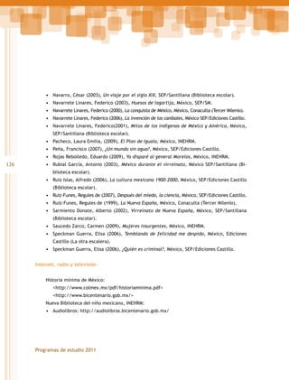 •	 Navarro, César (2003), Un viaje por el siglo XIX, SEP/Santillana (Biblioteca escolar).
•	 Navarrete Linares, Federico (2003), Huesos de lagartija, México, SEP/SM.
•	 Navarrete Linares, Federico (2000), La conquista de México, México, Conaculta (Tercer Milenio).
•	 Navarrete Linares, Federico (2006), La invención de los caníbales, México SEP/Ediciones Castillo.
•	 Navarrete Linares, Federico(2001), Mitos de los indígenas de México y América, México,
SEP/Santillana (Biblioteca escolar).

•	 Pacheco, Laura Emilia, (2009), El Plan de Iguala, México, INEHRM.
•	 Peña, Francisco (2007), ¿Un mundo sin agua?, México, SEP/Ediciones Castillo.
•	 Rojas Rebolledo, Eduardo (2009), Yo disparé al general Morelos, México, INEHRM.

126

•	 Rubial García, Antonio (2003), México durante el virreinato, México SEP/Santillana (Biblioteca escolar).

•	 Ruiz Islas, Alfredo (2006), La cultura mexicana 1900-2000, México, SEP/Ediciones Castillo
(Biblioteca escolar).

•	 Ruiz-Funes, Regules de (2007), Después del miedo, la ciencia, México, SEP/Ediciones Castillo.
•	 Ruiz-Funes, Regules de (1999), La Nueva España, México, Conaculta (Tercer Milenio).
•	 Sarmiento Donate, Alberto (2002), Virreinato de Nueva España, México, SEP/Santillana
(Biblioteca escolar).

•	 Saucedo Zarco, Carmen (2009), Mujeres insurgentes, México, INEHRM.
•	 Speckman Guerra, Elisa (2006), Temblando de felicidad me despido, México, Ediciones
Castillo (La otra escalera).

•	 Speckman Guerra, Elisa (2006), ¿Quién es criminal?, México, SEP/Ediciones Castillo.
Internet, radio y televisión
Historia mínima de México:

	<http://www.colmex.mx/pdf/historiaminima.pdf>
	<http://www.bicentenario.gob.mx/>
Nueva Biblioteca del niño mexicano, INEHRM:

•	 Audiolibros: http://audiolibros.bicentenario.gob.mx/

Programas de estudio 2011

 