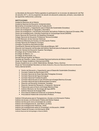 La Secretaría de Educación Pública agradece la participación en el proceso de elaboración del Plan
de estudios 2011 y de los programas de estudio de educación preescolar, primaria y secundaria de
las siguientes instituciones y personas:
Instituciones
Academia Mexicana de la Historia
Academia Nacional de Educación Ambiental (ANEA)
Benemérita Universidad Autónoma de Puebla (BUAP)
Centro de Educación y Capacitación para el Desarrollo Sustentable (Cecadesu)
Centro de Investigación en Geografía y Geomática
Centro de Investigación y de Estudios Avanzados del Instituto Politécnico Nacional (Cinvestav, IPN)
Centro de Investigaciones y Estudios Superiores en Antropología Social (CIESAS)
Centro Nacional de Prevención de Desastres (Cenapred)
Colegio Nacional de Educación Profesional Técnica (Conalep)
Comité Mexicano de las Ciencias Históricas
Conferencia Mexicana de Acceso a la Información Pública
Consejo Nacional de Población (Conapo)
Consejos Consultivos Interinstitucionales
Coordinación General de Educación Intercultural Bilingüe, SEP
Dirección de Evaluación de Escuelas del Instituto Nacional para la Evaluación de la Educación
Dirección General de Educación Superior Tecnológica
El Colegio de la Frontera Norte, A.C.
El Colegio de México, A.C.
El Colegio de Michoacán, A.C.
Escuela Normal Superior de México
Facultad de Filosofía y Letras, Universidad Nacional Autónoma de México (UNAM)
Grupo de Trabajo Académico Internacional (GTAI)
Grupos Académicos de la UNAM: Matemáticas, Biología, Física y Química
Grupo de Transversalidad Secretaría de Medio Ambiente y Recursos Naturales/Secretaría de Educación
Pública (Semarnat/SEP):

•	
•	
•	
•	
•	
•	
•	
•	
•	
•	
•	
•	
•	
•	

Centro de Educación y Capacitación para el Desarrollo Sustentable (Cecadesu)
Comisión Federal de Electricidad (CFE)
Comisión Nacional de Áreas Naturales Protegidas (Conanp)
Comisión Nacional del Agua (Conagua)
Comisión Nacional Forestal (Conafor)
Comisión Nacional para el Uso Eficiente de la Energía Eléctrica (Conuee)
Comisión Nacional para la Biodiversidad (Conabio)
Dirección de Educación Ambiental, Cecadesu
Dirección General de Planeación y Evaluación, Semarnat
Fideicomiso para el Ahorro de Energía Eléctrica (Fide)
Instituto Mexicano de Tecnología del Agua (IMTA)
Instituto Nacional de Ecología (INE)
Procuraduría Federal de Protección al Ambiente (Profepa)
Procuraduría Federal del Consumidor (Profeco)

Instituto Chihuahuense para la Transparencia y Acceso a la Información Pública
Instituto de Acceso a la Información Pública del Distrito Federal
Instituto de Educación de la Universidad de Londres
Instituto de Investigaciones Dr. José María Luis Mora
Instituto de Investigaciones Históricas, UNAM
Instituto de Investigaciones sobre la Universidad y la Educación, UNAM
Instituto Federal de Acceso a la Información (IFAI)
Instituto Nacional de Antropología e Historia (INAH)

 