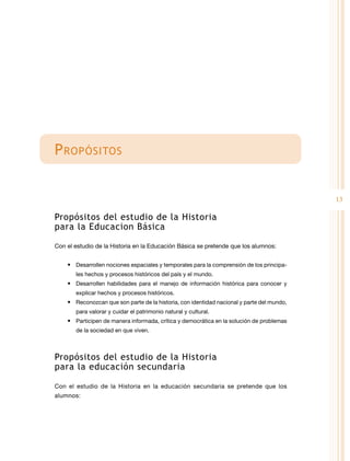 P ropósitos
13

Propósitos del estudio de la Historia
para la Educacion Básica
Con el estudio de la Historia en la Educación Básica se pretende que los alumnos:
•	 Desarrollen nociones espaciales y temporales para la comprensión de los principales hechos y procesos históricos del país y el mundo.

•	 Desarrollen habilidades para el manejo de información histórica para conocer y
explicar hechos y procesos históricos.

•	 Reconozcan que son parte de la historia, con identidad nacional y parte del mundo,
para valorar y cuidar el patrimonio natural y cultural.

•	 Participen de manera informada, crítica y democrática en la solución de problemas
de la sociedad en que viven.

Propósitos del estudio de la Historia
para la educación secundaria
Con el estudio de la Historia en la educación secundaria se pretende que los
alumnos:

 
