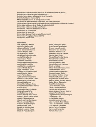 Instituto Nacional de Estudios Históricos de las Revoluciones de México
Instituto Nacional de Lenguas Indígenas (INALI)
Instituto Nacional para la Evaluación de la Educación
Instituto Politécnico Nacional (IPN)
Ministerio de Educación de la República de Cuba
Secretaría de Medio Ambiente y Recursos Naturales (Semarnat)
Sistema Regional de Evaluación y Desarrollo de Competencias Ciudadanas (Sredecc)
Universidad Autónoma de la Ciudad de México (UACM)
Universidad Autónoma de San Luis Potosí
Universidad Autónoma del Estado de México
Universidad de Guadalajara
Universidad de New York
Universidad Nacional Autónoma de México (UNAM)
Universidad Pedagógica Nacional (UPN)
Universidad Veracruzana
Personas
Abel Rodríguez De Fraga
Adolfo Portilla González
Alejandra Elizalde Trinidad
Alexis González Dulzaides
Alfredo Magaña Jattar
Alicia Ledezma Carbajal
Alma Rosa Cuervo González
Amelia Molina García
Amparo Juan Platas
Ana Flores Montañez
Ana Frida Monterrey Heimsatz
Ana Hilda Sánchez Díaz
Ana Lilia Romero Vázquez
Andrea Miralda Banda
Ángel Daniel Ávila Mujica
Angélica R. Zúñiga Rodríguez
Araceli Castillo Macías
Arturo Franco Gaona
Aydée Cristina García Varela
Blanca Azucena Ugalde Celaya
Blanca Irene Guzmán Silva
Caridad Yela Corona
Carlos Alberto Reyes Tosqui
Carlos Natalio González Valencia
Carlos Osorio
Carolina Ramírez Domínguez
Catalina Ortega Núñez
Cecilia Espinosa Muñoz
Claudia Amanda Peña García
Claudia Carolina García Rivera
Claudia Espinosa García
Claudia Martínez Domínguez
Claudia Mercado Abonce
Columba Alviso Rodríguez
Daniel Morales Villar
Daniela A. Ortiz Martínez
Elizabeth Lorenzo Flores
Elizabeth Rojas Samperio

Emilio Domínguez Bravo
Erika Daniela Tapia Peláez
Ernesto López Orendain
Esperanza Issa González
Estefanie Ramírez Cruz
Evangelina Vázquez Herrera
Fabiola Bravo Durán
Flor de María Portillo García
Flora Jiménez Martínez
Franco Pérez Rivera
Gabriel Calderón López
Gerardo Espinosa Espinosa
Gisela L. Galicia
Gloria Denisse Canales Urbina
Griselda Moreno Arcuri
Guillermina Rodríguez Ortiz
Gustavo Huesca Guillén
Gwendoline Centeno Amaro
Hilda María Fuentes López
Hugo Enrique Alcantar Bucio
Ignacio Alberto Montero Belmont
Isabel Gómez Caravantes
Israel Monter Salgado
Javier Barrientos Flores
Javier Castañeda Rincón
Jemina García Castrejón
Jesús Abraham Navarro Moreno
Joaquín Flores Ramírez
Jorge Humberto Miranda Vázquez
Jorge López Cruz
Jorge Medina Salazar
Jorge Zamacona Evenes
José Humberto Trejo Catalán
José Luis Hernández Sarabia
Julia Martínez Fernández
Karina Franco Rodríguez
Karina Leal Hernández
Karla M. Pinal Mora

 