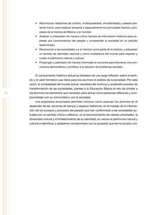 •	 Reconozcan relaciones de cambio, multicausalidad, simultaneidad y pasado-presente-futuro, para explicar temporal y espacialmente los principales hechos y procesos de la historia de México y la mundial.

•	 Analicen e interpreten de manera crítica fuentes de información histórica para expresar sus conocimientos del pasado y comprender la sociedad en un periodo
determinado.

•	 Reconozcan a las sociedades y a sí mismos como parte de la historia, y adquieran
un sentido de identidad nacional y como ciudadanos del mundo para respetar y
cuidar el patrimonio natural y cultural.

•	 Propongan y participen de manera informada en acciones para favorecer una convivencia democrática y contribuir a la solución de problemas sociales.

El conocimiento histórico actual es heredero de una larga reflexión sobre el sentido y el valor formativo que tiene para los alumnos el análisis de la sociedad. Por esta
razón, la complejidad del mundo actual, resultado del continuo y acelerado proceso de
transformación de las sociedades, plantea a la Educación Básica el reto de brindar a

14

los alumnos los elementos que necesitan para actuar como personas reflexivas y comprometidas con su comunidad y con la sociedad.
Los propósitos enunciados permiten conocer cómo avanzan los alumnos en el
desarrollo de las nociones de tiempo y espacio históricos; en el manejo de la información de los sucesos y procesos del pasado que han conformado a las sociedades actuales con un sentido crítico y reflexivo, en el reconocimiento de valores universales, la
diversidad cultural y el fortalecimiento de su identidad, en valorar el patrimonio natural y
cultural e identificar y establecer compromisos con la sociedad que les ha tocado vivir.

 