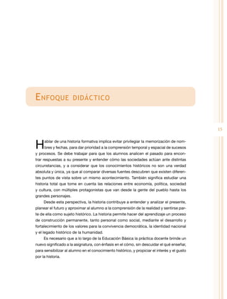 E nfoque

didáctico

15

H

ablar de una historia formativa implica evitar privilegiar la memorización de nombres y fechas, para dar prioridad a la comprensión temporal y espacial de sucesos

y procesos. Se debe trabajar para que los alumnos analicen el pasado para encontrar respuestas a su presente y entender cómo las sociedades actúan ante distintas
circunstancias, y a considerar que los conocimientos históricos no son una verdad
absoluta y única, ya que al comparar diversas fuentes descubren que existen diferentes puntos de vista sobre un mismo acontecimiento. También significa estudiar una

historia total que tome en cuenta las relaciones entre economía, política, sociedad
y cultura, con múltiples protagonistas que van desde la gente del pueblo hasta los
grandes personajes.
Desde esta perspectiva, la historia contribuye a entender y analizar el presente,
planear el futuro y aproximar al alumno a la comprensión de la realidad y sentirse parte de ella como sujeto histórico. La historia permite hacer del aprendizaje un proceso
de construcción permanente, tanto personal como social, mediante el desarrollo y
fortalecimiento de los valores para la convivencia democrática, la identidad nacional
y el legado histórico de la humanidad.
Es necesario que a lo largo de la Educación Básica la práctica docente brinde un
nuevo significado a la asignatura, con énfasis en el cómo, sin descuidar el qué enseñar,
para sensibilizar al alumno en el conocimiento histórico, y propiciar el interés y el gusto
por la historia.

 