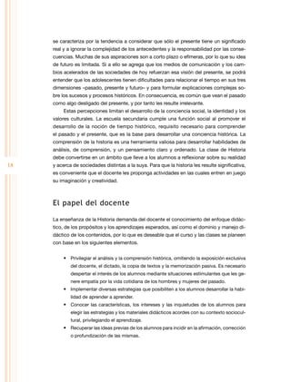 se caracteriza por la tendencia a considerar que sólo el presente tiene un significado
real y a ignorar la complejidad de los antecedentes y la responsabilidad por las consecuencias. Muchas de sus aspiraciones son a corto plazo o efímeras, por lo que su idea
de futuro es limitada. Si a ello se agrega que los medios de comunicación y los cambios acelerados de las sociedades de hoy refuerzan esa visión del presente, se podrá
entender que los adolescentes tienen dificultades para relacionar el tiempo en sus tres
dimensiones –pasado, presente y futuro– y para formular explicaciones complejas sobre los sucesos y procesos históricos. En consecuencia, es común que vean el pasado
como algo desligado del presente, y por tanto les resulte irrelevante.
Estas percepciones limitan el desarrollo de la conciencia social, la identidad y los
valores culturales. La escuela secundaria cumple una función social al promover el
desarrollo de la noción de tiempo histórico, requisito necesario para comprender
el pasado y el presente, que es la base para desarrollar una conciencia histórica. La
comprensión de la historia es una herramienta valiosa para desarrollar habilidades de
análisis, de comprensión, y un pensamiento claro y ordenado. La clase de Historia
debe convertirse en un ámbito que lleve a los alumnos a reflexionar sobre su realidad

18

y acerca de sociedades distintas a la suya. Para que la historia les resulte significativa,
es conveniente que el docente les proponga actividades en las cuales entren en juego
su imaginación y creatividad.

El papel del docente
La enseñanza de la Historia demanda del docente el conocimiento del enfoque didáctico, de los propósitos y los aprendizajes esperados, así como el dominio y manejo didáctico de los contenidos, por lo que es deseable que el curso y las clases se planeen
con base en los siguientes elementos.
•	 Privilegiar el análisis y la comprensión histórica, omitiendo la exposición exclusiva
del docente, el dictado, la copia de textos y la memorización pasiva. Es necesario
despertar el interés de los alumnos mediante situaciones estimulantes que les genere empatía por la vida cotidiana de los hombres y mujeres del pasado.

•	 Implementar diversas estrategias que posibiliten a los alumnos desarrollar la habilidad de aprender a aprender.

•	 Conocer las características, los intereses y las inquietudes de los alumnos para
elegir las estrategias y los materiales didácticos acordes con su contexto sociocultural, privilegiando el aprendizaje.

•	 Recuperar las ideas previas de los alumnos para incidir en la afirmación, corrección
o profundización de las mismas.

 