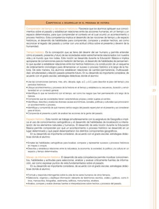 C ompetencias

a desarrollar en el programa de historia

Comprensión del tiempo y del espacio históricos. Favorece que los alumnos apliquen sus conocimientos sobre el pasado y establezcan relaciones entre las acciones humanas, en un tiempo y un
espacio determinados, para que comprendan el contexto en el cual ocurrió un acontecimiento o
proceso histórico. Esta competencia implica el desarrollo de las nociones de tiempo y de espacio
históricos, el desarrollo de habilidades para comprender, comparar y analizar hechos, así como
reconocer el legado del pasado y contar con una actitud crítica sobre el presente y devenir de la
humanidad.
Tiempo histórico. Es la concepción que se tiene del devenir del ser humano y permite entender
cómo el pasado, presente y futuro de las sociedades están estrechamente relacionados con nuestra
vida y el mundo que nos rodea. Esta noción se desarrolla durante la Educación Básica e implica
apropiarse de convenciones para la medición del tiempo, el desarrollo de habilidades de pensamiento que ayudan a establecer relaciones entre los hechos históricos y la construcción de un esquema
de ordenamiento cronológico para dimensionar un suceso o proceso histórico a lo largo de la historia. De esta manera, los alumnos establecen relaciones de cambio-permanencia, multicausalidad, simultaneidad y relación pasado-presente-futuro. En su desarrollo es importante considerar, de
acuerdo con el grado escolar, estrategias didácticas donde el alumno:
•	Use las convenciones (semana, mes, año, década, siglo, a.C. y d.C.) para describir el paso del tiempo y los
periodos históricos.
•	Ubique acontecimientos y procesos de la historia en el tiempo y establezca su secuencia, duración y simultaneidad en un contexto general.
•	Identifique lo que se transformó con el tiempo, así como los rasgos que han permanecido a lo largo de la
historia.
•	Comprenda que las sociedades tienen características propias y están sujetas al cambio.
•	Identifique, describa y evalúe las diversas causas económicas, sociales, políticas y culturales que provocaron
un acontecimiento o proceso.
•	Identifique y comprenda de qué manera ciertos rasgos del pasado repercuten en el presente y se consideran
para el futuro.
•	Comprenda el presente a partir de analizar las acciones de la gente del pasado.

Espacio histórico. Esta noción se trabaja simultáneamente con la asignatura de Geografía e implica el uso de conocimientos cartográficos y el desarrollo de habilidades de localización e interrelación de los elementos naturales y humanos. El desarrollo de esta noción durante la Educación
Básica permite comprender por qué un acontecimiento o proceso histórico se desarrolló en un
lugar determinado y qué papel desempeñaron los distintos componentes geográficos.
En su desarrollo es importante considerar, de acuerdo con el grado escolar, estrategias didácticas donde el alumno:
•	Emplee las habilidades cartográficas para localizar, comparar y representar sucesos y procesos históricos
en mapas o croquis.
•	Describa y establezca relaciones entre la naturaleza, la economía, la sociedad, la política y la cultura en un
espacio y tiempo determinados.

Manejo de información histórica. El desarrollo de esta competencia permite movilizar conocimientos, habilidades y actitudes para seleccionar, analizar y evaluar críticamente fuentes de información, así como expresar puntos de vista fundamentados sobre el pasado.
En su desarrollo es importante considerar, de acuerdo con el grado escolar, estrategias didácticas donde el alumno:
•	Formule y responda interrogantes sobre la vida de los seres humanos de otros tiempos.
•	Seleccione, organice y clasifique información relevante de testimonios escritos, orales y gráficos, como libros, manuscritos, fotografías, vestimenta, edificios, monumentos, etcétera.
•	Analice, compare y evalúe diversas fuentes e interpretaciones sobre hechos y procesos del pasado.

23

 