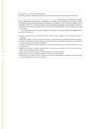 •	Emplee en su contexto conceptos históricos.
•	Describa, explique, represente y exprese sus conclusiones utilizando distintas fuentes de información.

Formación de una conciencia histórica para la convivencia. Los alumnos, mediante esta competencia, desarrollan conocimientos, habilidades y actitudes para comprender cómo las acciones,
los valores y las decisiones del pasado impactan en el presente y futuro de las sociedades y de la
naturaleza. Asimismo, fomenta el aprecio por la diversidad del legado cultural, además del reconocimiento de los lazos que permiten a los alumnos sentirse parte de su comunidad, de su país
y del mundo.
En su desarrollo es importante considerar, de acuerdo con el grado escolar, estrategias didácticas donde el alumno:

24

•	Analice y discuta acerca de la diversidad social, cultural, étnica y religiosa de las sociedades pasadas y
presentes.
•	Desarrolle empatía con seres humanos que vivieron en otros tiempos y bajo distintas condiciones sociales.
•	Identifique las acciones que en el pasado y el presente favorecen el desarrollo de la democracia, la igualdad,
la justicia, el respeto y el cuidado del ambiente.
•	Identifique los intereses y valores que llevaron a los sujetos históricos a actuar de determinada manera y sus
consecuencias.
•	Identifique y describa los objetos, las tradiciones y las creencias que perduran, así como reconozca el esfuerzo de las sociedades que los crearon.
•	Valore y promueva acciones para el cuidado del patrimonio cultural y natural.
•	Reconozca en el otro los elementos que le son comunes y le dan identidad.
•	Se reconozca como sujeto histórico al valorar el conocimiento del pasado en el presente y plantear acciones
con responsabilidad social para la convivencia.

 