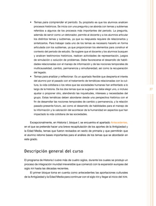 •	 Temas para comprender el periodo. Su propósito es que los alumnos analicen
procesos históricos. Se inicia con una pregunta y se aborda con temas y subtemas
referidos a algunos de los procesos más importantes del periodo. La pregunta,
además de servir como un detonador, permite al docente y a los alumnos articular
los distintos temas y subtemas, ya que su respuesta requiere de relacionarlos y
sintetizarlos. Para trabajar cada uno de los temas es necesario hacerlo en forma
articulada con los subtemas, ya que proporcionan los elementos para construir el
contexto del periodo de estudio. Se sugiere que el docente y los alumnos busquen
y analicen testimonios históricos, realicen actividades de representación, juegos
de simulación o solución de problemas. Debe favorecerse el desarrollo de habilidades relacionadas con el manejo de información y de las nociones temporales de
multicausalidad, cambio, permanencia y simultaneidad, así como la recuperación
del legado.

•	 Temas para analizar y reflexionar. Es un apartado flexible que despierta el interés
del alumno por el pasado con el tratamiento de temáticas relacionadas con la cultura, la vida cotidiana o los retos que las sociedades humanas han enfrentado a lo
largo de la historia. De los dos temas que se sugieren se debe elegir uno, o incluso
ajustar o proponer otro, atendiendo las inquietudes, intereses y necesidades del
grupo. Estas temáticas deben abordarse desde una perspectiva histórica con el
fin de desarrollar las nociones temporales de cambio y permanencia, y la relación
pasado-presente-futuro, así como el desarrollo de habilidades para el manejo de
la información y la valoración del acontecer de la humanidad en aspectos que han
impactado la vida cotidiana de las sociedades.

Excepcionalmente, en Historia I, bloque I, se encuentra el apartado Antecedentes,
en el que se pretende hacer una breve recapitulación de los aportes de la Antigüedad y
la Edad Media, temas que fueron revisados en sexto de primaria y que permitirán que
el alumno retome bases importantes para el análisis de los temas que se abordarán en
este grado.

Descripción general del curso
El programa de Historia I cubre más de cuatro siglos, durante los cuales se produjo un
proceso de integración mundial irreversible que comenzó con la expansión europea del
siglo XVI hasta las décadas recientes.
El primer bloque toma en cuenta como antecedentes las aportaciones culturales
de la Antigüedad y la Edad Media para continuar con el siglo XVI y llegar al inicio del XVIII.

27

 