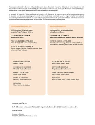 Programas de estudio 2011. Guía para el Maestro. Educación Básica. Secundaria. Historia fue elaborado por personal académico de la
Dirección General de Desarrollo Curricular (DGDC) y de la Dirección General de Formación Continua de Maestros en Servicio (DGFCMS), que
pertenecen a la Subsecretaría de Educación Básica de la Secretaría de Educación Pública.
La Secretaría de Educación Pública agradece la participación, en la elaboración de este documento, de las maestras y los maestros
de educación secundaria, especial e indígena, los directivos, los coordinadores estatales de Asesoría y Seguimiento, los responsables de
Educación Especial, los responsables de Educación Indígena, y el personal técnico y de apoyo de las entidades federativas, así como las
aportaciones de académicos y especialistas de instituciones educativas nacionales y de otros países.

PROGRAMAS DE ESTUDIO 2011

GUÍA PARA EL MAESTRO

Coordinación general DGDC
Leopoldo Felipe Rodríguez Gutiérrez

Coordinación general DGFCMS
Leticia Gutiérrez Corona

Coordinación académica
Noemí García García

Coordinación académica
Jesús Pólito Olvera y Omar Alejandro Méndez Hernández

Responsables de contenidos
Felipe Bonilla Castillo y Verónica Arista Trejo

RESPONSABLES DE CONTENIDOS
Daniela Luiselli Garciadiego, Amapola Sánchez del Real,
Alfredo Arnaud Bobadilla y María Estela del Valle Guerrero

REVISIÓN TÉCNICO-PEDAGÓGICA
Enrique Morales Espinosa, Rosa María Nicolás Mora
y Natividad Rojas Velázquez

Coordinación editorial
Gisela L. Galicia

COORDINACIÓN DE DISEÑO
Mario Enrique Valdes Castillo

COORDINACIÓN DE DISEÑO
Marisol G. Martínez Fernández

CORRECCIÓN DE ESTILO
Felipe Gerardo Sierra Beamonte

CORRECCIÓN DE ESTILO
Rubén Cortez Aguilar

DISEÑO DE FORROS E INTERIORES
Mario Enrique Valdes Castillo

DISEÑO DE INTERIORES
Marisol G. Martínez Fernández

FORMACIÓN
Enrique Castillo Garza y Rubén Morales Rojas

FORMACIÓN
Mauro Fco. Hernández Luna

PRIMERA edición, 2011
D. R. © Secretaría de Educación Pública, 2011, Argentina 28, Centro, C. P. 06020, Cuauhtémoc, México, D. F.
ISBN: en trámite
Impreso en México
MATERIAL GRATUITO/Prohibida su venta

 