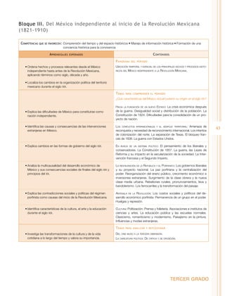 Bloque III. Del México independiente al inicio de la Revolución Mexicana
(1821-1910)
Competencias

que se favorecen:	 Comprensión

del tiempo y del espacio históricos • Manejo de información histórica • Formación de una
conciencia histórica para la convivencia

A prendizajes

C ontenidos

esperados

P anorama
•	Ordena hechos y procesos relevantes desde el México
independiente hasta antes de la Revolución Mexicana,
aplicando términos como siglo, década y año.

del periodo

Ubicación temporal y espacial de los principales hechos y procesos históricos del México independiente a la Revolución Mexicana.

•	Localiza los cambios en la organización política del territorio
mexicano durante el siglo XIX.

T emas

para comprender el periodo

¿Qué características del México actual tuvieron su origen en el siglo XIX?

•	Explica las dificultades de México para constituirse como
nación independiente.

Hacia la fundación de un nuevo Estado: La crisis económica después
de la guerra. Desigualdad social y distribución de la población. La
Constitución de 1824. Dificultades para la consolidación de un proyecto de nación.

•	Identifica las causas y consecuencias de las intervenciones
extranjeras en México.

Los conflictos internacionales y el despojo territorial: Amenaza de
reconquista y necesidad de reconocimiento internacional. Los intentos
de colonización del norte. La separación de Texas. El bloqueo francés de 1838. La guerra con Estados Unidos.

•	Explica cambios en las formas de gobierno del siglo XIX.

En busca de un sistema político: El pensamiento de los liberales y
conservadores. La Constitución de 1857. La guerra, las Leyes de
Reforma y su impacto en la secularización de la sociedad. La Intervención francesa y el Segundo Imperio.

•	Analiza la multicausalidad del desarrollo económico de
México y sus consecuencias sociales de finales del siglo XIX y
principios del XX.

La restauración de la República y el Porfiriato: Los gobiernos liberales
y su proyecto nacional. La paz porfiriana y la centralización del
poder. Reorganización del erario público, crecimiento económico e
inversiones extranjeras. Surgimiento de la clase obrera y la nueva
clase media urbana. Rebeliones rurales, pronunciamientos, leva y
bandolerismo. Los ferrocarriles y la transformación del paisaje.

•	Explica las contradicciones sociales y políticas del régimen
porfirista como causas del inicio de la Revolución Mexicana.

Antesala de la Revolución: Los costos sociales y políticos del desarrollo económico porfirista. Permanencia de un grupo en el poder.
Huelgas y represión.

•	Identifica características de la cultura, el arte y la educación
durante el siglo XIX.

Cultura: Politización: Prensa y folletería. Asociaciones e institutos de
ciencias y artes. La educación pública y las escuelas normales.
Clasicismo, romanticismo y modernismo. Paisajismo en la pintura.
Influencias y modas extranjeras.

T emas
•	Investiga las transformaciones de la cultura y de la vida
cotidiana a lo largo del tiempo y valora su importancia.

para analizar y reflexionar

Del cine mudo a la tercera dimensión.
La caricatura política: De crítica y de oposición.

TERCER GRADO

43

 